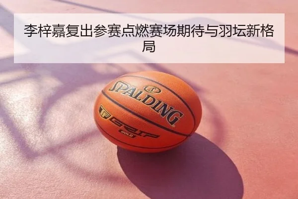 李梓嘉复出参赛点燃赛场期待与羽坛新格局