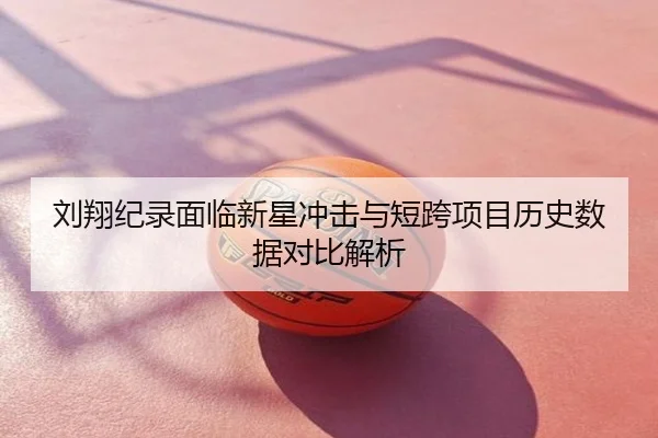 刘翔纪录面临新星冲击与短跨项目历史数据对比解析