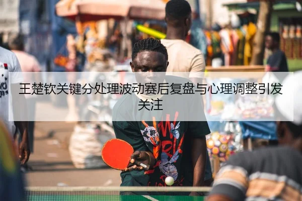 王楚钦关键分处理波动赛后复盘与心理调整引发关注