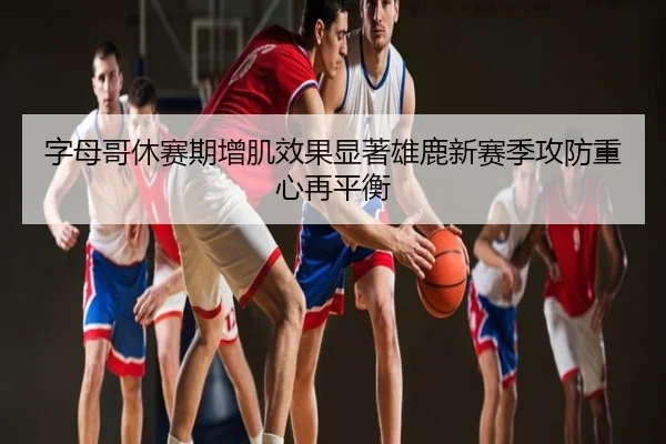 字母哥休赛期增肌效果显著雄鹿新赛季攻防重心再平衡