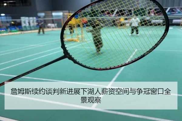 詹姆斯续约谈判新进展下湖人薪资空间与争冠窗口全景观察
